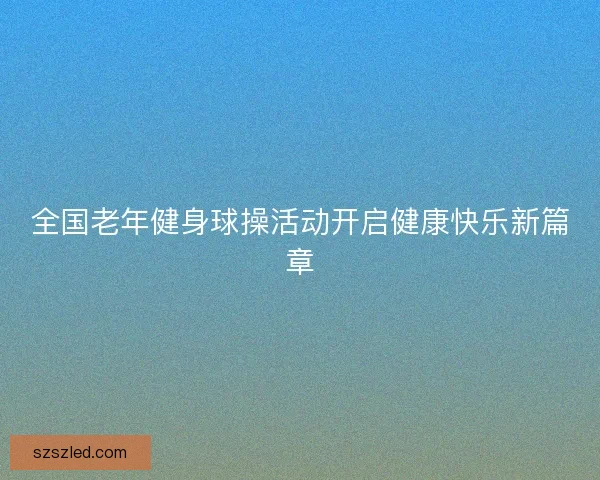 全国老年健身球操活动开启健康快乐新篇章