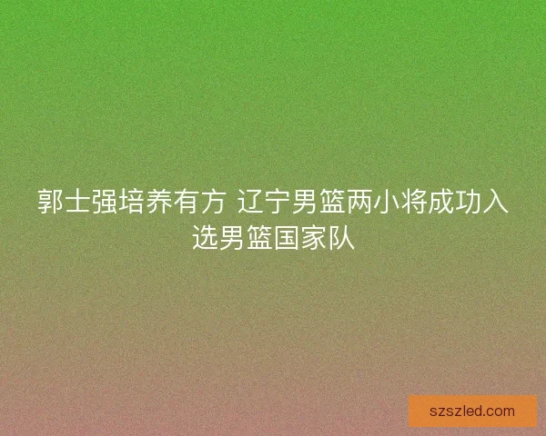 郭士强培养有方 辽宁男篮两小将成功入选男篮国家队