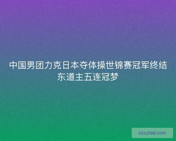 中国男团力克日本夺体操世锦赛冠军终结东道主五连冠梦