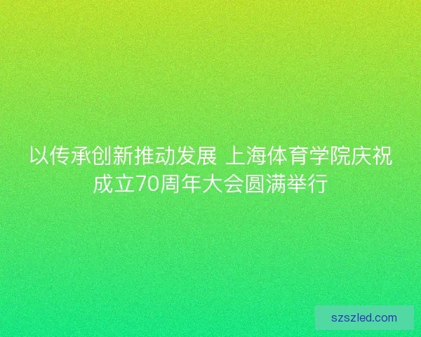以传承创新推动发展 上海体育学院庆祝成立70周年大会圆满举行