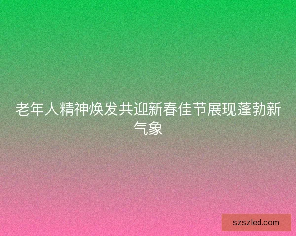 老年人精神焕发共迎新春佳节展现蓬勃新气象