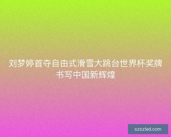 刘梦婷首夺自由式滑雪大跳台世界杯奖牌书写中国新辉煌