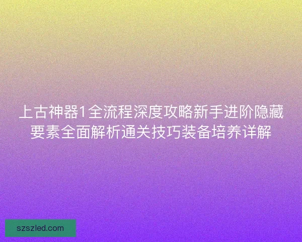 上古神器1全流程深度攻略新手进阶隐藏要素全面解析通关技巧装备培养详解