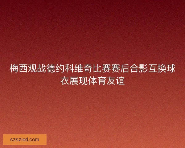 梅西观战德约科维奇比赛赛后合影互换球衣展现体育友谊