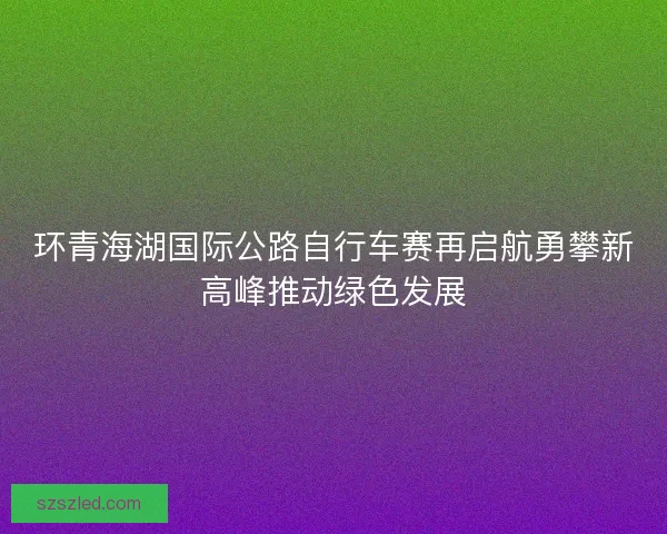 环青海湖国际公路自行车赛再启航勇攀新高峰推动绿色发展