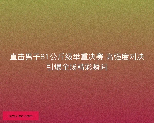直击男子81公斤级举重决赛 高强度对决引爆全场精彩瞬间