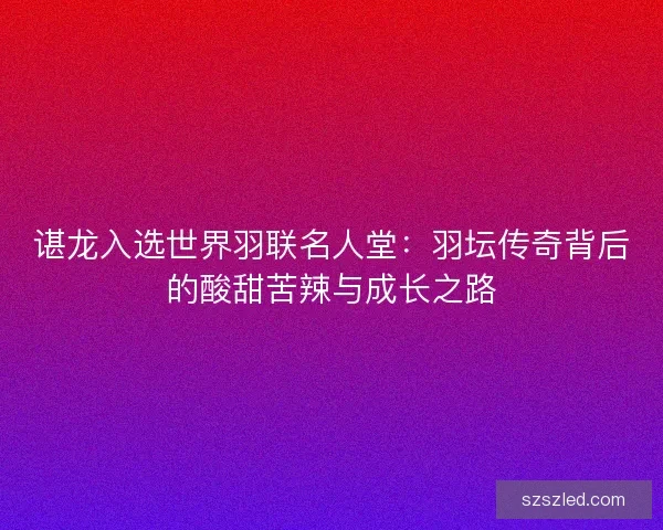 谌龙入选世界羽联名人堂：羽坛传奇背后的酸甜苦辣与成长之路