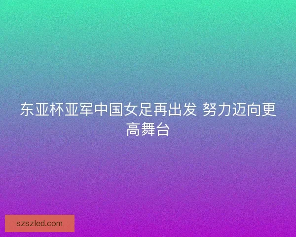 东亚杯亚军中国女足再出发 努力迈向更高舞台