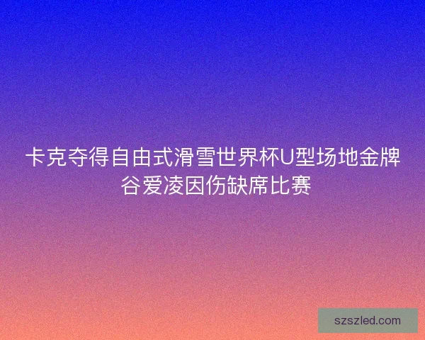 卡克夺得自由式滑雪世界杯U型场地金牌 谷爱凌因伤缺席比赛