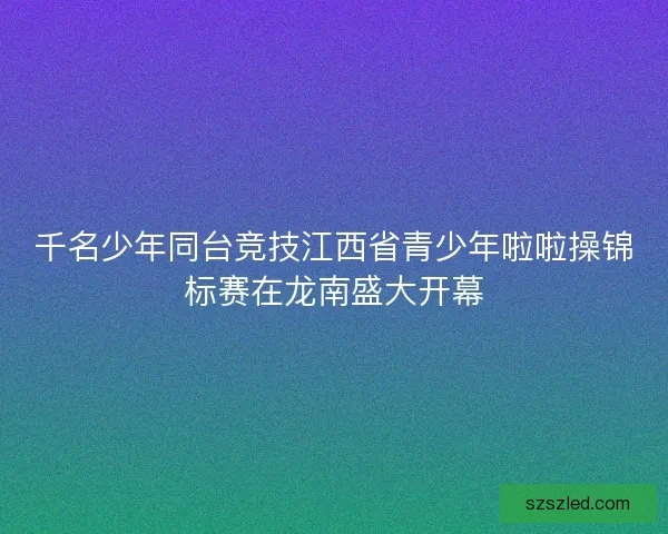 千名少年同台竞技江西省青少年啦啦操锦标赛在龙南盛大开幕