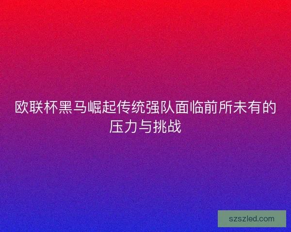 欧联杯黑马崛起传统强队面临前所未有的压力与挑战