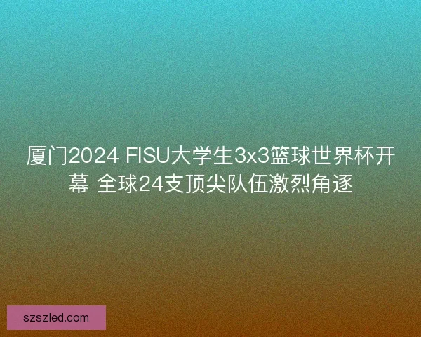 厦门2024 FISU大学生3x3篮球世界杯开幕 全球24支顶尖队伍激烈角逐