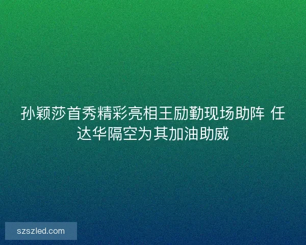 孙颖莎首秀精彩亮相王励勤现场助阵 任达华隔空为其加油助威